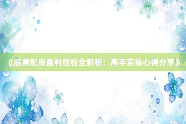《股票配资盈利经验全解析：高手实操心得分享》