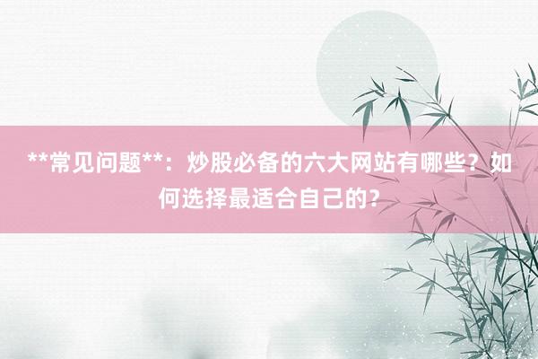 **常见问题**：炒股必备的六大网站有哪些？如何选择最适合自己的？