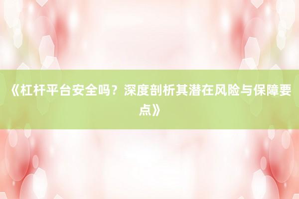 《杠杆平台安全吗？深度剖析其潜在风险与保障要点》