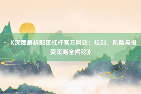 - 《深度解析配资杠杆官方网站：规则、风险与投资策略全揭秘》