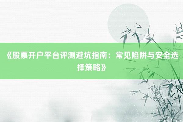 《股票开户平台评测避坑指南：常见陷阱与安全选择策略》