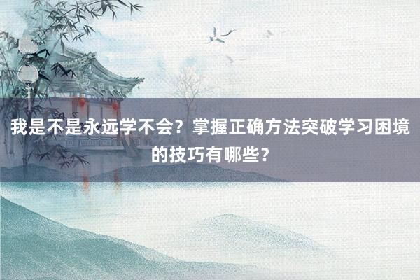 我是不是永远学不会？掌握正确方法突破学习困境的技巧有哪些？