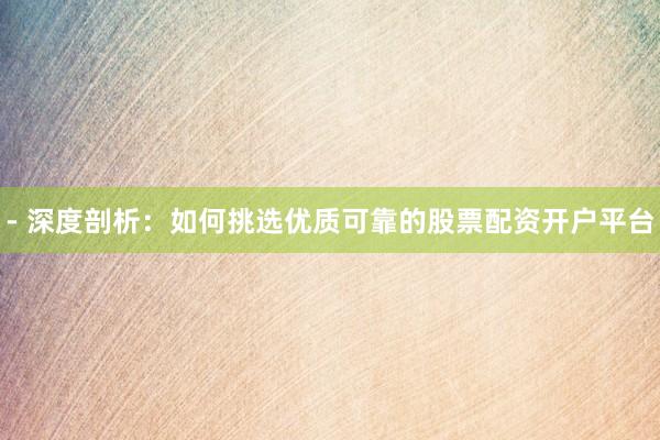 - 深度剖析：如何挑选优质可靠的股票配资开户平台