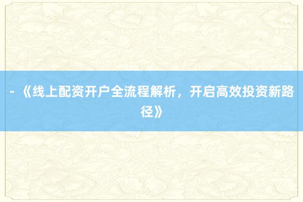 - 《线上配资开户全流程解析，开启高效投资新路径》
