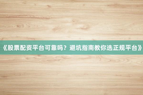 《股票配资平台可靠吗？避坑指南教你选正规平台》