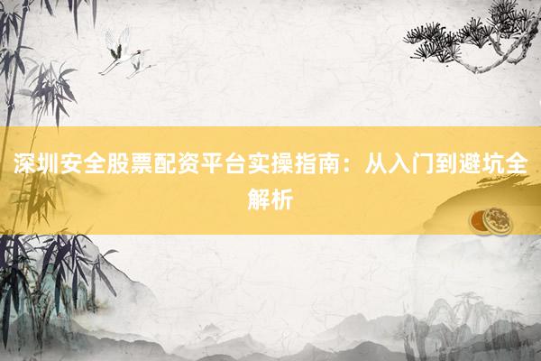 深圳安全股票配资平台实操指南：从入门到避坑全解析