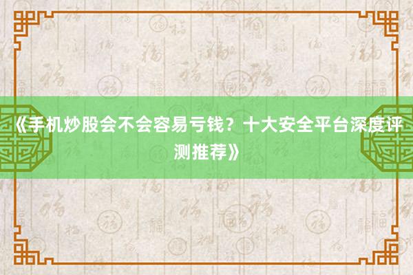 《手机炒股会不会容易亏钱？十大安全平台深度评测推荐》