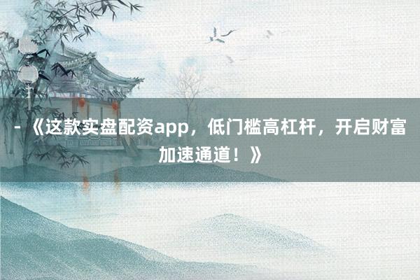 - 《这款实盘配资app，低门槛高杠杆，开启财富加速通道！》
