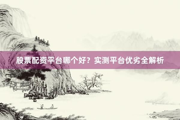 股票配资平台哪个好?实测平台优劣全解析