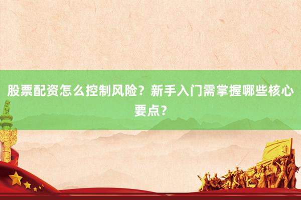 股票配资怎么控制风险？新手入门需掌握哪些核心要点？