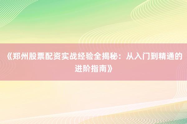 《郑州股票配资实战经验全揭秘：从入门到精通的进阶指南》