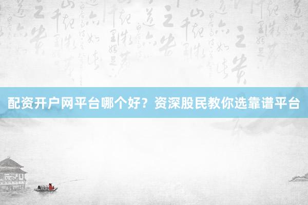配资开户网平台哪个好？资深股民教你选靠谱平台
