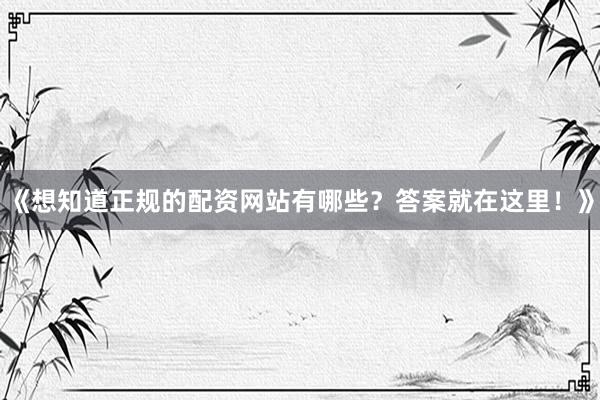 《想知道正规的配资网站有哪些？答案就在这里！》