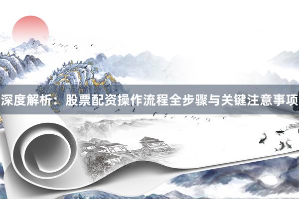 深度解析：股票配资操作流程全步骤与关键注意事项