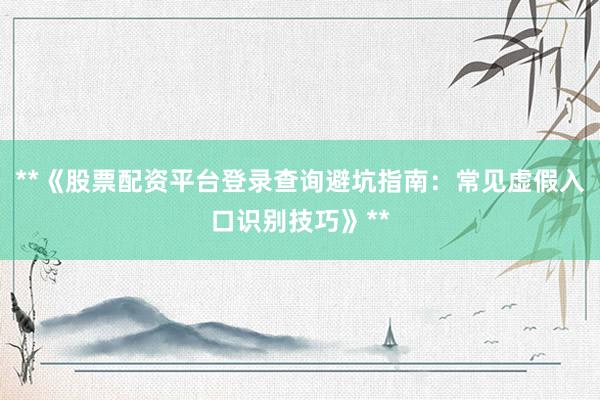 **《股票配资平台登录查询避坑指南：常见虚假入口识别技巧》**