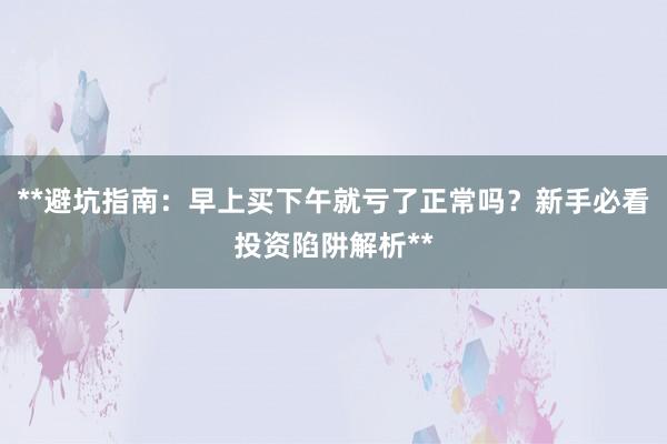 **避坑指南：早上买下午就亏了正常吗？新手必看投资陷阱解析**