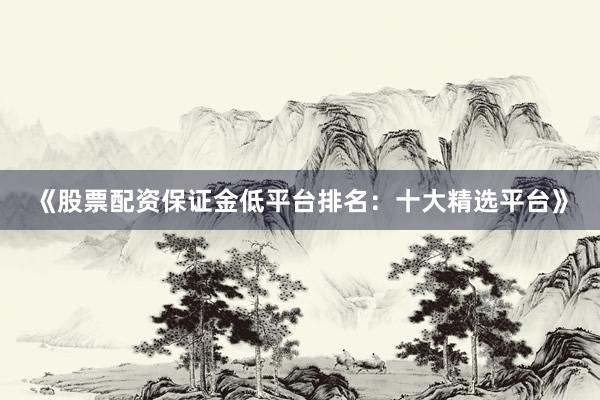 《股票配资保证金低平台排名：十大精选平台》