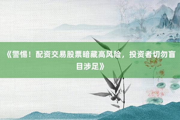 《警惕！配资交易股票暗藏高风险，投资者切勿盲目涉足》