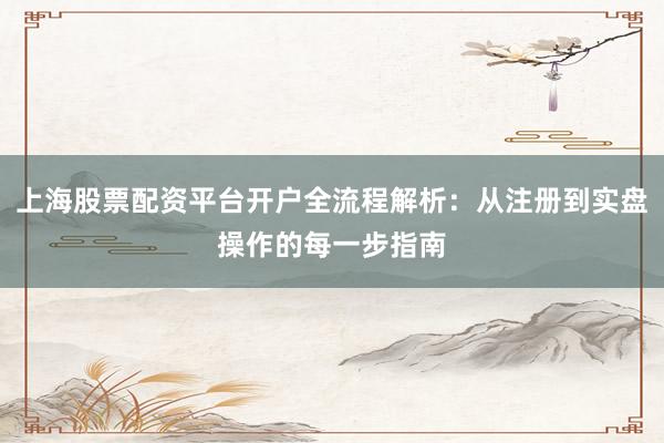 上海股票配资平台开户全流程解析：从注册到实盘操作的每一步指南