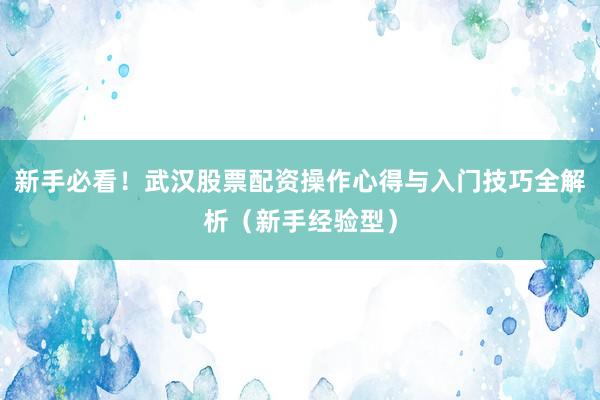 新手必看！武汉股票配资操作心得与入门技巧全解析（新手经验型）
