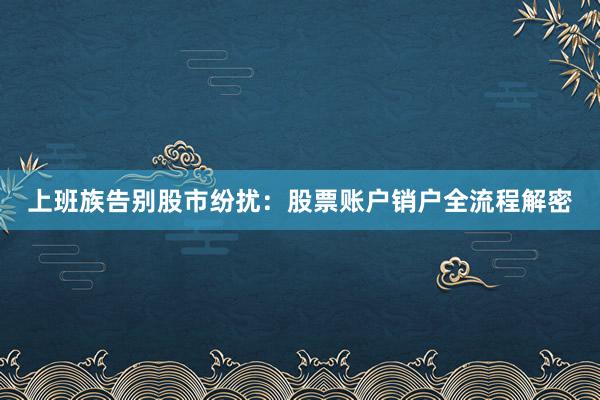 上班族告别股市纷扰：股票账户销户全流程解密