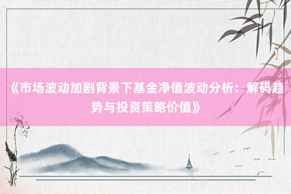 《市场波动加剧背景下基金净值波动分析：解码趋势与投资策略价值》
