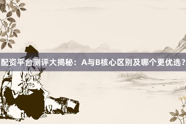 配资平台测评大揭秘：A与B核心区别及哪个更优选？