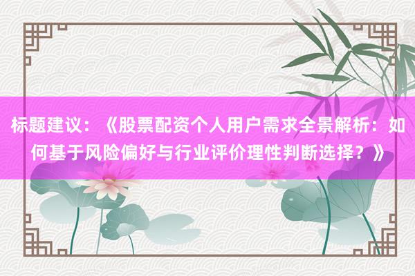 标题建议：《股票配资个人用户需求全景解析：如何基于风险偏好与行业评价理性判断选择？》