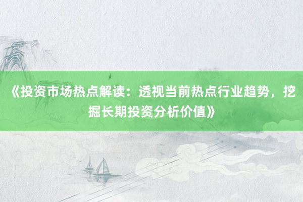 《投资市场热点解读：透视当前热点行业趋势，挖掘长期投资分析价值》