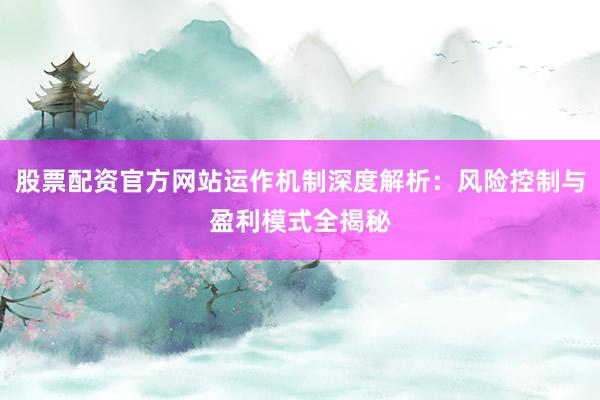 股票配资官方网站运作机制深度解析：风险控制与盈利模式全揭秘