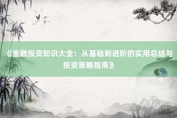 《金融投资知识大全：从基础到进阶的实用总结与投资策略指南》
