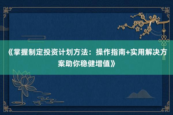 《掌握制定投资计划方法：操作指南+实用解决方案助你稳健增值》