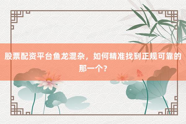 股票配资平台鱼龙混杂，如何精准找到正规可靠的那一个？