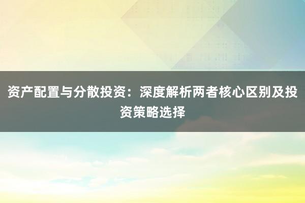 资产配置与分散投资：深度解析两者核心区别及投资策略选择