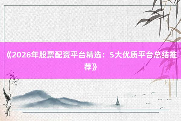 《2026年股票配资平台精选：5大优质平台总结推荐》